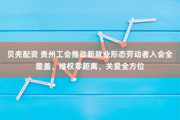 贝壳配资 贵州工会推动新就业形态劳动者入会全覆盖、维权零距离、关爱全方位
