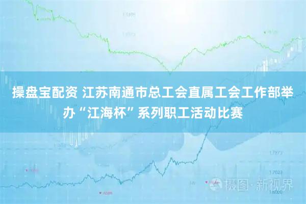 操盘宝配资 江苏南通市总工会直属工会工作部举办“江海杯”系列职工活动比赛