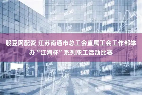 股豆网配资 江苏南通市总工会直属工会工作部举办“江海杯”系列职工活动比赛
