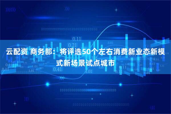 云配资 商务部：将评选50个左右消费新业态新模式新场景试点城市