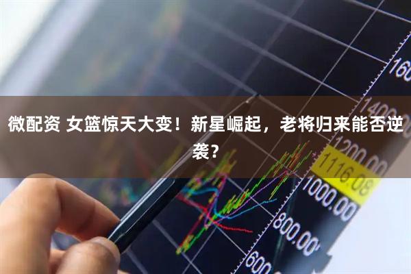 微配资 女篮惊天大变！新星崛起，老将归来能否逆袭？