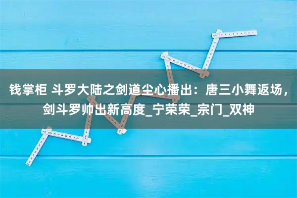 钱掌柜 斗罗大陆之剑道尘心播出：唐三小舞返场，剑斗罗帅出新高度_宁荣荣_宗门_双神
