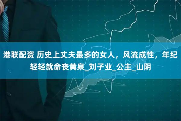 港联配资 历史上丈夫最多的女人，风流成性，年纪轻轻就命丧黄泉_刘子业_公主_山阴