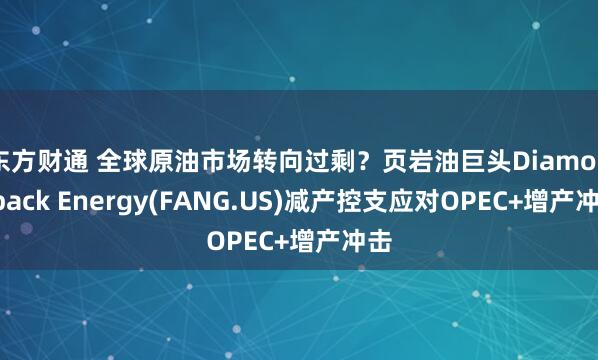 东方财通 全球原油市场转向过剩？页岩油巨头Diamondback Energy(FANG.US)减产控支应对OPEC+增产冲击