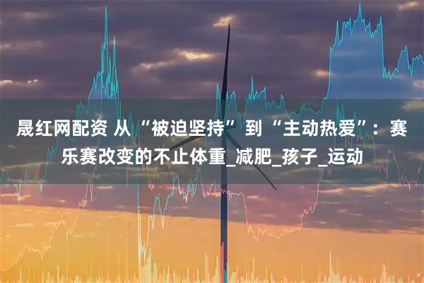晟红网配资 从 “被迫坚持” 到 “主动热爱”：赛乐赛改变的不止体重_减肥_孩子_运动