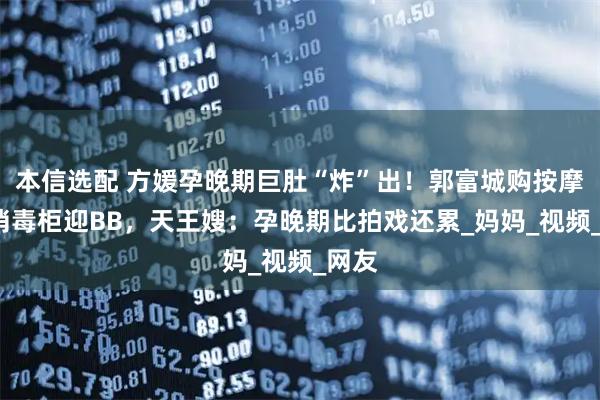 本信选配 方媛孕晚期巨肚“炸”出！郭富城购按摩椅+消毒柜迎BB，天王嫂：孕晚期比拍戏还累_妈妈_视频_网友