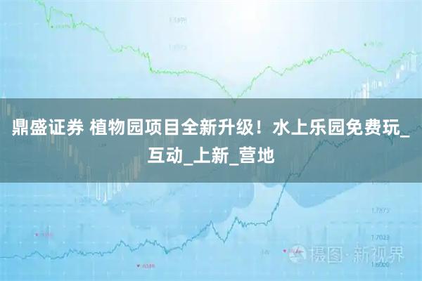 鼎盛证券 植物园项目全新升级！水上乐园免费玩_互动_上新_营地