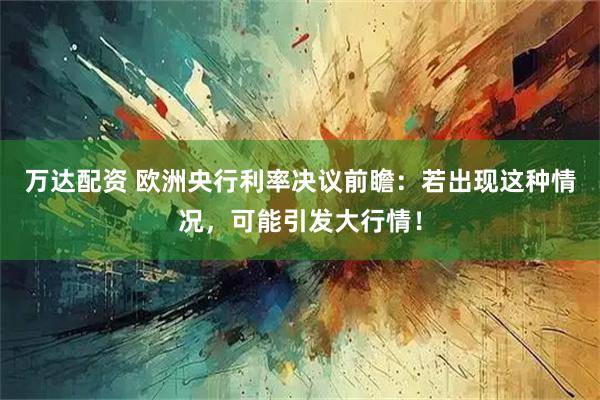 万达配资 欧洲央行利率决议前瞻:若出现这种情况,可能引发大行情!