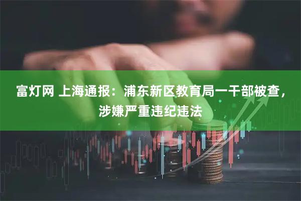 富灯网 上海通报：浦东新区教育局一干部被查，涉嫌严重违纪违法