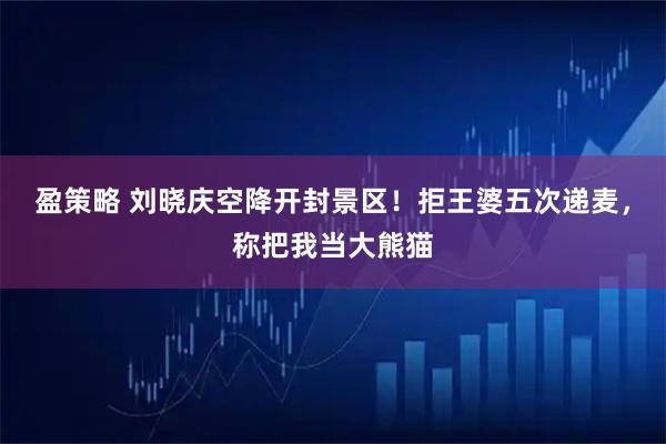 盈策略 刘晓庆空降开封景区!拒王婆五次递麦,称把我当大熊猫