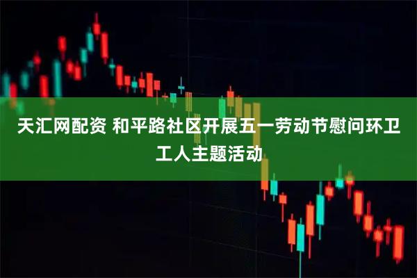 天汇网配资 和平路社区开展五一劳动节慰问环卫工人主题活动