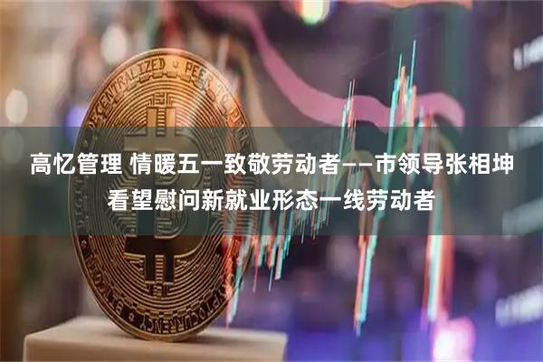 高忆管理 情暖五一致敬劳动者——市领导张相坤看望慰问新就业形态一线劳动者